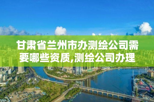 甘肅省蘭州市辦測繪公司需要哪些資質,測繪公司辦理