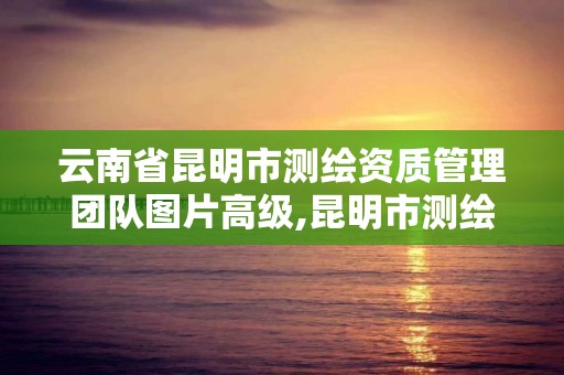 云南省昆明市測繪資質管理團隊圖片高級,昆明市測繪管理中心 組織機構