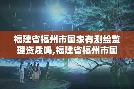 福建省福州市國家有測繪監理資質嗎,福建省福州市國家有測繪監理資質嗎現在。