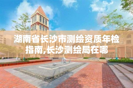 湖南省長沙市測繪資質年檢指南,長沙測繪局在哪