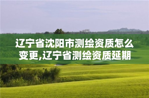 遼寧省沈陽市測繪資質怎么變更,遼寧省測繪資質延期