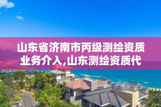 山東省濟南市丙級測繪資質(zhì)業(yè)務(wù)介入,山東測繪資質(zhì)代理