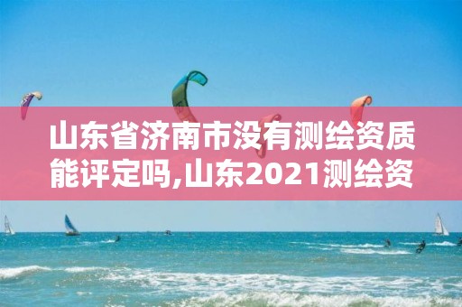 山東省濟南市沒有測繪資質能評定嗎,山東2021測繪資質延期公告