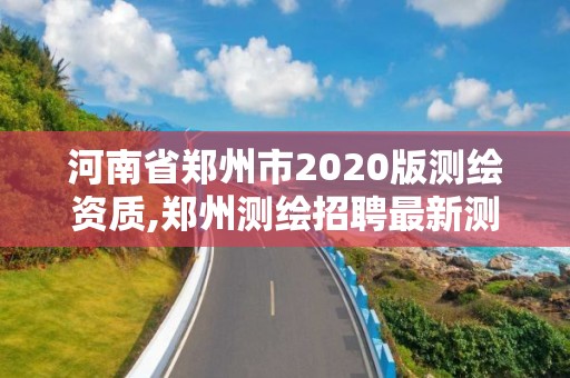 河南省鄭州市2020版測繪資質,鄭州測繪招聘最新測繪招聘