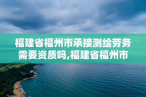 福建省福州市承接測繪勞務需要資質嗎,福建省福州市承接測繪勞務需要資質嗎現在