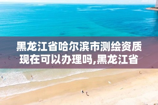 黑龍江省哈爾濱市測繪資質現在可以辦理嗎,黑龍江省哈爾濱市測繪局