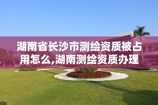 湖南省長沙市測繪資質(zhì)被占用怎么,湖南測繪資質(zhì)辦理