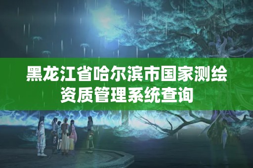 黑龍江省哈爾濱市國家測繪資質管理系統查詢