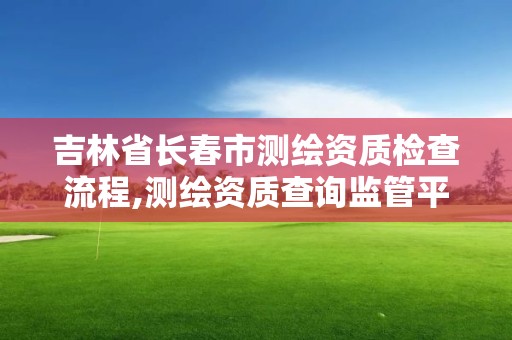 吉林省長春市測繪資質檢查流程,測繪資質查詢監管平臺