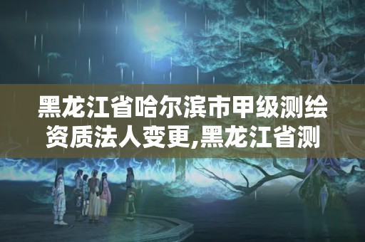 黑龍江省哈爾濱市甲級(jí)測(cè)繪資質(zhì)法人變更,黑龍江省測(cè)繪資質(zhì)延期通知