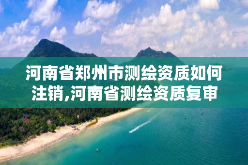 河南省鄭州市測繪資質如何注銷,河南省測繪資質復審換證