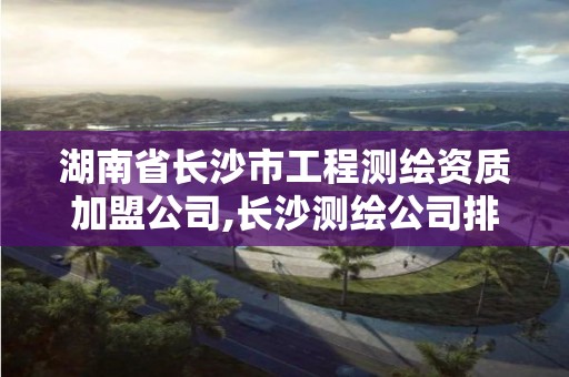 湖南省長沙市工程測繪資質加盟公司,長沙測繪公司排行