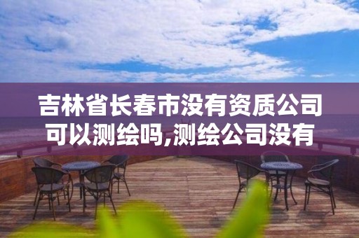 吉林省長春市沒有資質公司可以測繪嗎,測繪公司沒有資質可以開展業務嗎