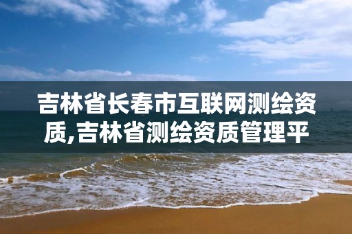 吉林省長春市互聯網測繪資質,吉林省測繪資質管理平臺