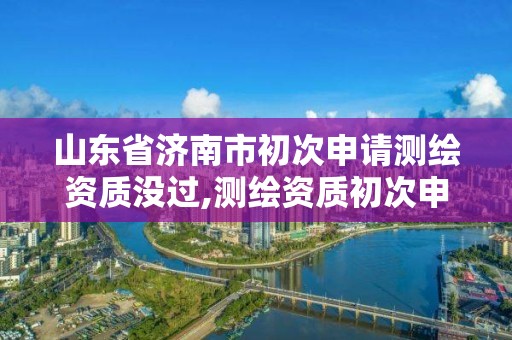 山東省濟南市初次申請測繪資質沒過,測繪資質初次申請的級別