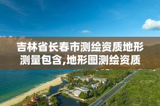 吉林省長春市測繪資質地形測量包含,地形圖測繪資質