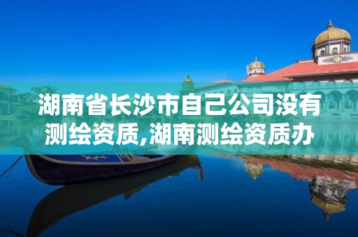 湖南省長沙市自己公司沒有測繪資質,湖南測繪資質辦理