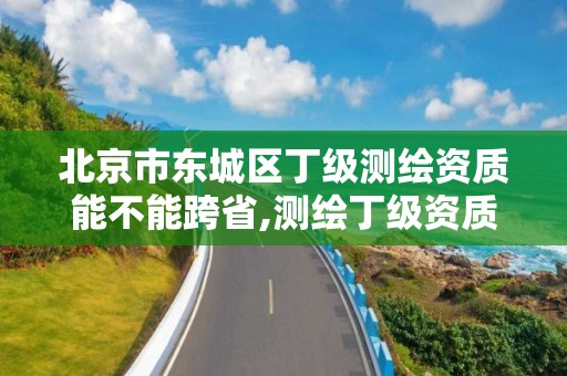 北京市東城區丁級測繪資質能不能跨省,測繪丁級資質承接范圍。