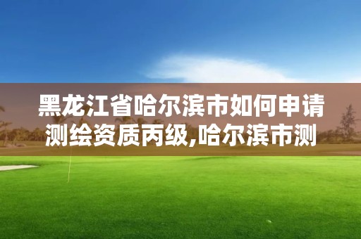 黑龍江省哈爾濱市如何申請測繪資質丙級,哈爾濱市測繪院