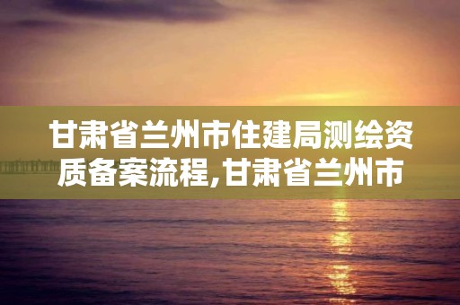 甘肅省蘭州市住建局測繪資質備案流程,甘肅省蘭州市住建局測繪資質備案流程表。