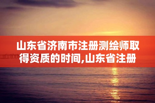 山東省濟南市注冊測繪師取得資質的時間,山東省注冊測繪師資格后審。