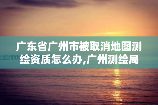 廣東省廣州市被取消地圖測繪資質怎么辦,廣州測繪局官網。