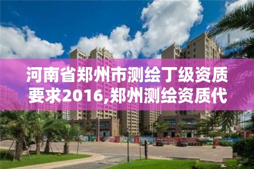 河南省鄭州市測繪丁級資質要求2016,鄭州測繪資質代辦