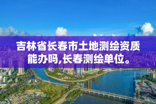 吉林省長春市土地測繪資質能辦嗎,長春測繪單位。