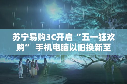 蘇寧易購3C開啟“五一狂歡購” 手機電腦以舊換新至高補貼1700元