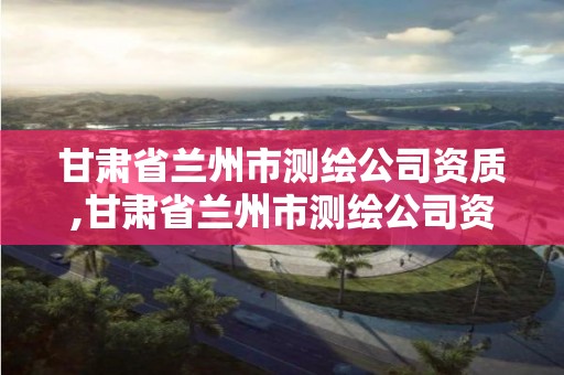 甘肅省蘭州市測繪公司資質,甘肅省蘭州市測繪公司資質公示