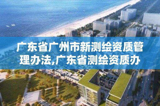 廣東省廣州市新測繪資質管理辦法,廣東省測繪資質辦理流程