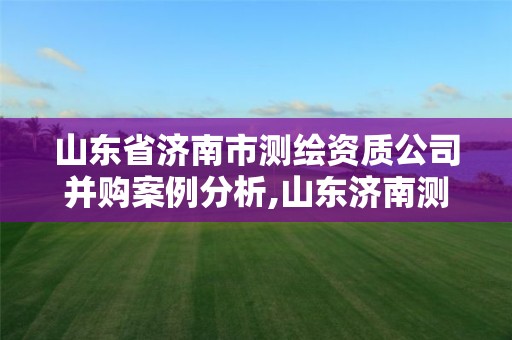 山東省濟南市測繪資質(zhì)公司并購案例分析,山東濟南測繪公司有哪些。