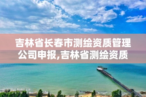 吉林省長春市測繪資質管理公司申報,吉林省測繪資質延期