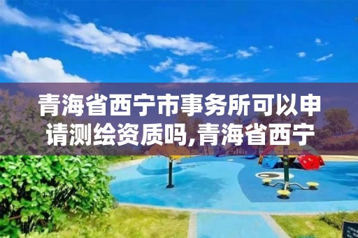 青海省西寧市事務所可以申請測繪資質嗎,青海省西寧市事務所可以申請測繪資質嗎知乎。