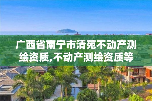 廣西省南寧市清苑不動產(chǎn)測繪資質(zhì),不動產(chǎn)測繪資質(zhì)等級