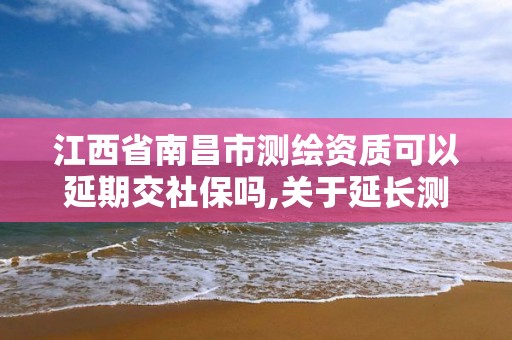 江西省南昌市測繪資質可以延期交社保嗎,關于延長測繪資質證書有效期的公告。