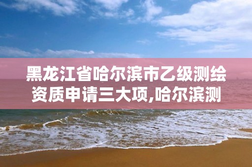 黑龍江省哈爾濱市乙級測繪資質申請三大項,哈爾濱測繪局是干什么的