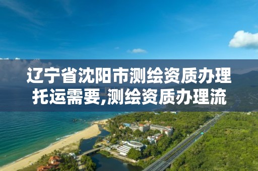 遼寧省沈陽市測繪資質辦理托運需要,測繪資質辦理流程