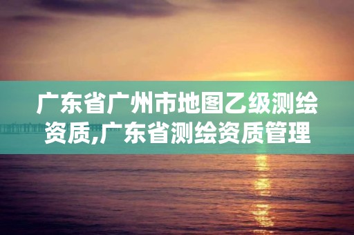 廣東省廣州市地圖乙級測繪資質,廣東省測繪資質管理系統