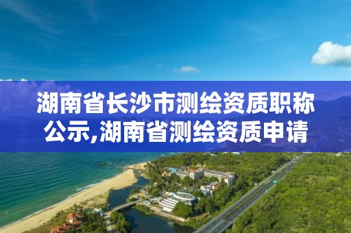 湖南省長沙市測繪資質職稱公示,湖南省測繪資質申請公示