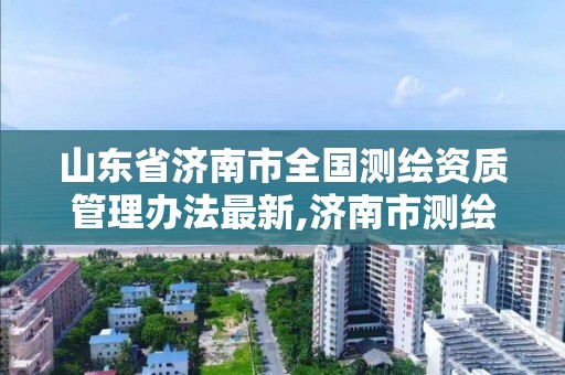 山東省濟南市全國測繪資質管理辦法最新,濟南市測繪收費標準。