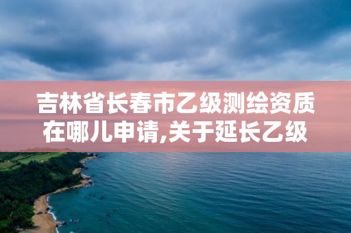 吉林省長春市乙級測繪資質在哪兒申請,關于延長乙級測繪資質證書有效期的公告