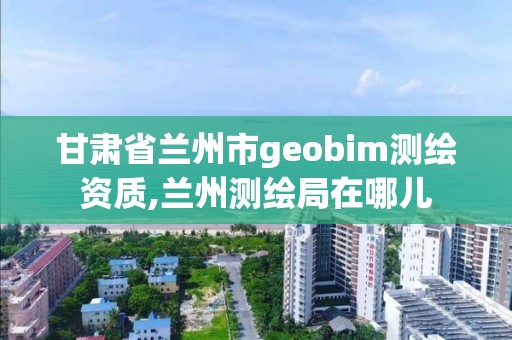 甘肅省蘭州市geobim測繪資質,蘭州測繪局在哪兒