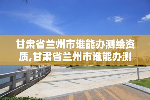 甘肅省蘭州市誰能辦測繪資質,甘肅省蘭州市誰能辦測繪資質證書