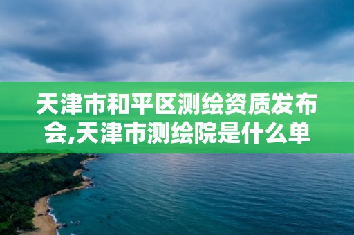 天津市和平區測繪資質發布會,天津市測繪院是什么單位性質