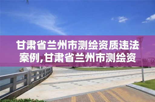 甘肅省蘭州市測繪資質違法案例,甘肅省蘭州市測繪資質違法案例公示