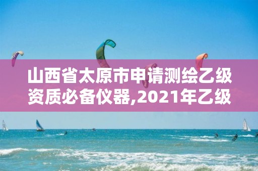 山西省太原市申請測繪乙級資質必備儀器,2021年乙級測繪資質申報材料。