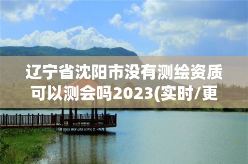 遼寧省沈陽市沒有測繪資質可以測會嗎2023(實時/更新中)