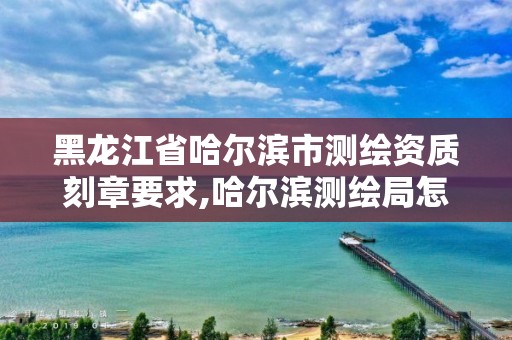 黑龍江省哈爾濱市測繪資質刻章要求,哈爾濱測繪局怎么樣