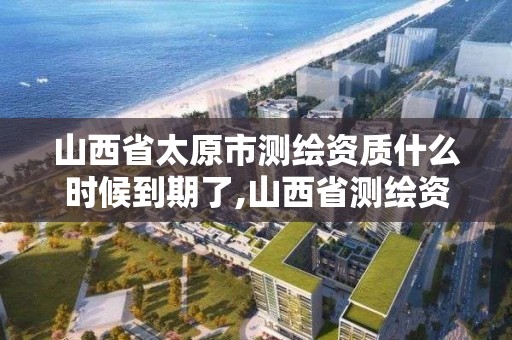 山西省太原市測繪資質什么時候到期了,山西省測繪資質查詢。